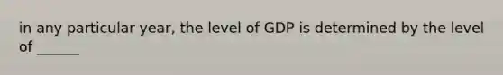 in any particular year, the level of GDP is determined by the level of ______