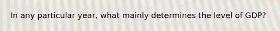 In any particular year, what mainly determines the level of GDP?