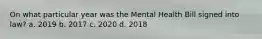 On what particular year was the Mental Health Bill signed into law? a. 2019 b. 2017 c. 2020 d. 2018