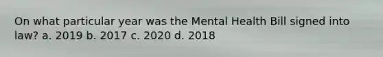 On what particular year was the Mental Health Bill signed into law? a. 2019 b. 2017 c. 2020 d. 2018