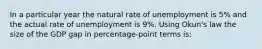 In a particular year the natural rate of unemployment is 5% and the actual rate of unemployment is 9%. Using Okun's law the size of the GDP gap in percentage-point terms is: