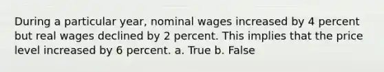 During a particular year, nominal wages increased by 4 percent but real wages declined by 2 percent. This implies that the price level increased by 6 percent.​ a. True b. False