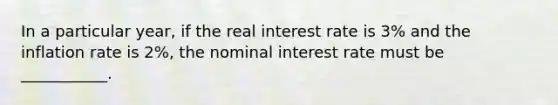 In a particular year, if the real interest rate is 3% and the inflation rate is 2%, the nominal interest rate must be ___________.