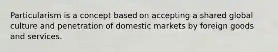 Particularism is a concept based on accepting a shared global culture and penetration of domestic markets by foreign goods and services.