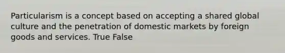 Particularism is a concept based on accepting a shared global culture and the penetration of domestic markets by foreign goods and services. True False