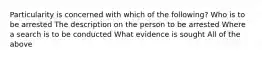 Particularity is concerned with which of the following? Who is to be arrested The description on the person to be arrested Where a search is to be conducted What evidence is sought All of the above