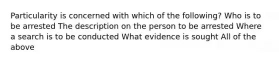 Particularity is concerned with which of the following? Who is to be arrested The description on the person to be arrested Where a search is to be conducted What evidence is sought All of the above