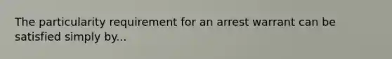 The particularity requirement for an arrest warrant can be satisfied simply by...