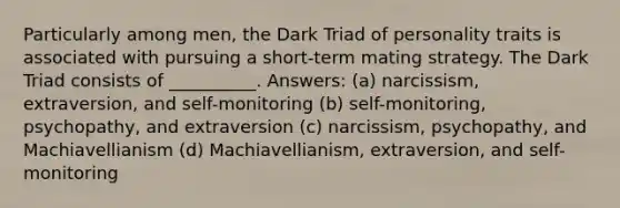 Particularly among men, the Dark Triad of personality traits is associated with pursuing a short-term mating strategy. The Dark Triad consists of __________. Answers: (a) narcissism, extraversion, and self-monitoring (b) self-monitoring, psychopathy, and extraversion (c) narcissism, psychopathy, and Machiavellianism (d) Machiavellianism, extraversion, and self-monitoring