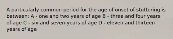 A particularly common period for the age of onset of stuttering is between: A - one and two years of age B - three and four years of age C - six and seven years of age D - eleven and thirteen years of age