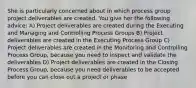 She is particularly concerned about in which process group project deliverables are created. You give her the following advice: A) Project deliverables are created during the Executing and Managing and Controlling Process Groups B) Project deliverables are created in the Executing Process Group C) Project deliverables are created in the Monitoring and Controlling Process Group, because you need to inspect and validate the deliverables D) Project deliverables are created in the Closing Process Group, because you need deliverables to be accepted before you can close out a project or phase