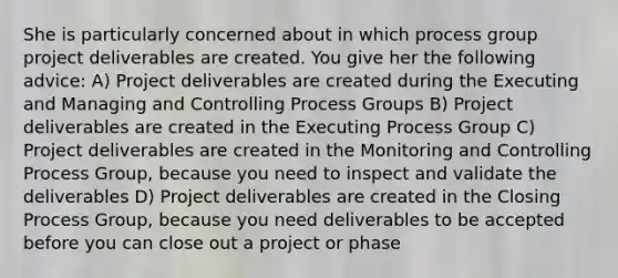 She is particularly concerned about in which process group project deliverables are created. You give her the following advice: A) Project deliverables are created during the Executing and Managing and Controlling Process Groups B) Project deliverables are created in the Executing Process Group C) Project deliverables are created in the Monitoring and Controlling Process Group, because you need to inspect and validate the deliverables D) Project deliverables are created in the Closing Process Group, because you need deliverables to be accepted before you can close out a project or phase