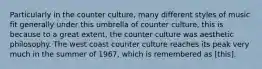 Particularly in the counter culture, many different styles of music fit generally under this umbrella of counter culture, this is because to a great extent, the counter culture was aesthetic philosophy. The west coast counter culture reaches its peak very much in the summer of 1967, which is remembered as [this].