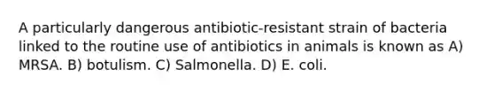 A particularly dangerous antibiotic-resistant strain of bacteria linked to the routine use of antibiotics in animals is known as A) MRSA. B) botulism. C) Salmonella. D) E. coli.