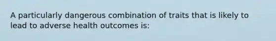 A particularly dangerous combination of traits that is likely to lead to adverse health outcomes is: