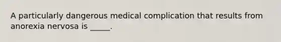 A particularly dangerous medical complication that results from anorexia nervosa is _____.