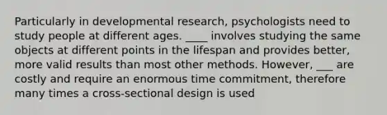 Particularly in developmental research, psychologists need to study people at different ages. ____ involves studying the same objects at different points in the lifespan and provides better, more valid results than most other methods. However, ___ are costly and require an enormous time commitment, therefore many times a cross-sectional design is used