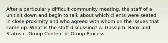 After a particularly difficult community meeting, the staff of a unit sit down and begin to talk about which clients were seated in close proximity and who agreed with whom on the issues that came up. What is the staff discussing? a. Gossip b. Rank and Status c. Group Content d. Group Process