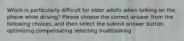 Which is particularly difficult for older adults when talking on the phone while driving? Please choose the correct answer from the following choices, and then select the submit answer button. optimizing compensating selecting multitasking