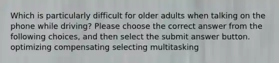 Which is particularly difficult for older adults when talking on the phone while driving? Please choose the correct answer from the following choices, and then select the submit answer button. optimizing compensating selecting multitasking