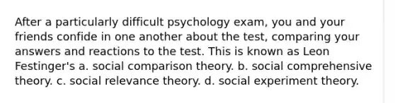 After a particularly difficult psychology exam, you and your friends confide in one another about the test, comparing your answers and reactions to the test. This is known as Leon Festinger's a. social comparison theory. b. social comprehensive theory. c. social relevance theory. d. social experiment theory.