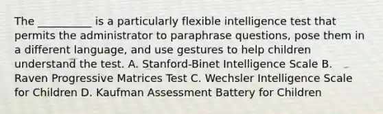 The __________ is a particularly flexible intelligence test that permits the administrator to paraphrase questions, pose them in a different language, and use gestures to help children understand the test. A. Stanford-Binet Intelligence Scale B. Raven Progressive Matrices Test C. Wechsler Intelligence Scale for Children D. Kaufman Assessment Battery for Children