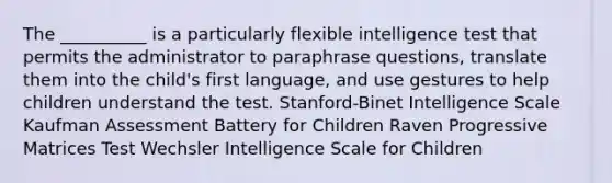 The __________ is a particularly flexible intelligence test that permits the administrator to paraphrase questions, translate them into the child's first language, and use gestures to help children understand the test. Stanford-Binet Intelligence Scale Kaufman Assessment Battery for Children Raven Progressive Matrices Test Wechsler Intelligence Scale for Children