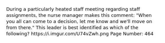 During a particularly heated staff meeting regarding staff assignments, the nurse manager makes this comment: "When you all can come to a decision, let me know and we'll move on from there." This leader is best identified as which of the following? https://i.imgur.com/U74vZwh.png Page Number: 464