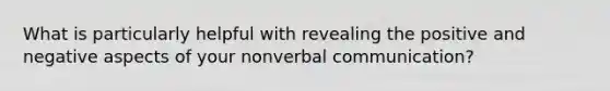 What is particularly helpful with revealing the positive and negative aspects of your nonverbal communication?