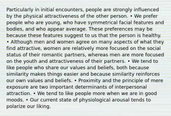 Particularly in initial encounters, people are strongly influenced by the physical attractiveness of the other person. • We prefer people who are young, who have symmetrical facial features and bodies, and who appear average. These preferences may be because these features suggest to us that the person is healthy. • Although men and women agree on many aspects of what they find attractive, women are relatively more focused on the social status of their romantic partners, whereas men are more focused on the youth and attractiveness of their partners. • We tend to like people who share our values and beliefs, both because similarity makes things easier and because similarity reinforces our own values and beliefs. • Proximity and the principle of mere exposure are two important determinants of interpersonal attraction. • We tend to like people more when we are in good moods. • Our current state of physiological arousal tends to polarize our liking.