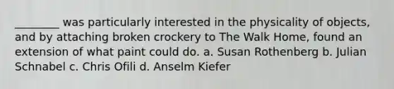 ________ was particularly interested in the physicality of objects, and by attaching broken crockery to The Walk Home, found an extension of what paint could do. a. Susan Rothenberg b. Julian Schnabel c. Chris Ofili d. Anselm Kiefer