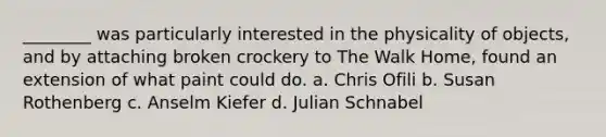 ________ was particularly interested in the physicality of objects, and by attaching broken crockery to The Walk Home, found an extension of what paint could do. a. Chris Ofili b. Susan Rothenberg c. Anselm Kiefer d. Julian Schnabel