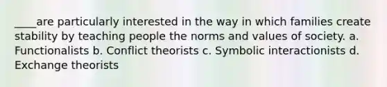 ____are particularly interested in the way in which families create stability by teaching people the norms and values of society. a. Functionalists b. Conflict theorists c. Symbolic interactionists d. Exchange theorists