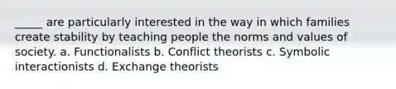 _____ are particularly interested in the way in which families create stability by teaching people the norms and values of society. a. Functionalists b. Conflict theorists c. Symbolic interactionists d. Exchange theorists