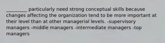 _________ particularly need strong conceptual skills because changes affecting the organization tend to be more important at their level than at other managerial levels. -supervisory managers -middle managers -intermediate managers -top managers