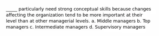 _____ particularly need strong conceptual skills because changes affecting the organization tend to be more important at their level than at other managerial levels. a. Middle managers b. Top managers c. Intermediate managers d. Supervisory managers