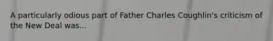 A particularly odious part of Father Charles Coughlin's criticism of the New Deal was...