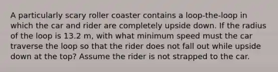 A particularly scary roller coaster contains a loop-the-loop in which the car and rider are completely upside down. If the radius of the loop is 13.2 m, with what minimum speed must the car traverse the loop so that the rider does not fall out while upside down at the top? Assume the rider is not strapped to the car.