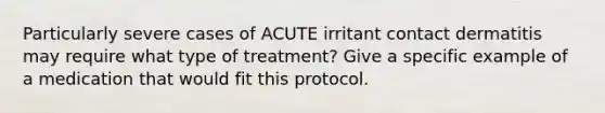 Particularly severe cases of ACUTE irritant contact dermatitis may require what type of treatment? Give a specific example of a medication that would fit this protocol.