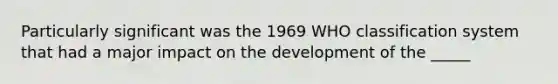 Particularly significant was the 1969 WHO classification system that had a major impact on the development of the _____