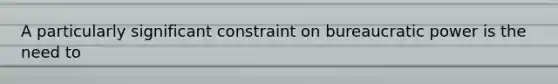 A particularly significant constraint on bureaucratic power is the need to