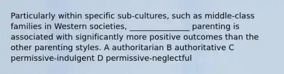 Particularly within specific sub-cultures, such as middle-class families in Western societies, _______________ parenting is associated with significantly more positive outcomes than the other parenting styles. A authoritarian B authoritative C permissive-indulgent D permissive-neglectful