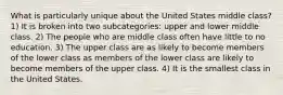 What is particularly unique about the United States middle class? 1) It is broken into two subcategories: upper and lower middle class. 2) The people who are middle class often have little to no education. 3) The upper class are as likely to become members of the lower class as members of the lower class are likely to become members of the upper class. 4) It is the smallest class in the United States.