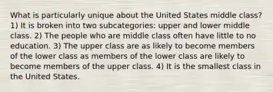 What is particularly unique about the United States middle class? 1) It is broken into two subcategories: upper and lower middle class. 2) The people who are middle class often have little to no education. 3) The upper class are as likely to become members of the lower class as members of the lower class are likely to become members of the upper class. 4) It is the smallest class in the United States.