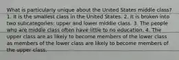 What is particularly unique about the United States middle class? 1. It is the smallest class in the United States. 2. It is broken into two subcategories: upper and lower middle class. 3. The people who are middle class often have little to no education. 4. The upper class are as likely to become members of the lower class as members of the lower class are likely to become members of the upper class.