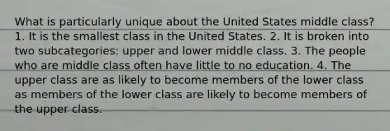 What is particularly unique about the United States middle class? 1. It is the smallest class in the United States. 2. It is broken into two subcategories: upper and lower middle class. 3. The people who are middle class often have little to no education. 4. The upper class are as likely to become members of the lower class as members of the lower class are likely to become members of the upper class.