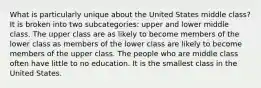 What is particularly unique about the United States middle class? It is broken into two subcategories: upper and lower middle class. The upper class are as likely to become members of the lower class as members of the lower class are likely to become members of the upper class. The people who are middle class often have little to no education. It is the smallest class in the United States.