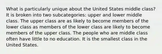 What is particularly unique about the United States middle class? It is broken into two subcategories: upper and lower middle class. The upper class are as likely to become members of the lower class as members of the lower class are likely to become members of the upper class. The people who are middle class often have little to no education. It is the smallest class in the United States.