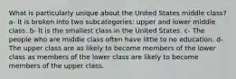 What is particularly unique about the United States middle class? a- It is broken into two subcategories: upper and lower middle class. b- It is the smallest class in the United States. c- The people who are middle class often have little to no education. d- The upper class are as likely to become members of the lower class as members of the lower class are likely to become members of the upper class.