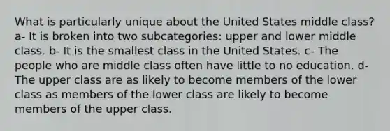 What is particularly unique about the United States middle class? a- It is broken into two subcategories: upper and lower middle class. b- It is the smallest class in the United States. c- The people who are middle class often have little to no education. d- The upper class are as likely to become members of the lower class as members of the lower class are likely to become members of the upper class.